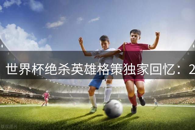 世界杯绝杀英雄格策独家回忆：2014年那脚改变命运的黄金进球