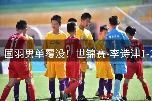 国羽男单覆没！世锦赛-李诗沣1-2遭逆转 陈雨菲1-2止步八强