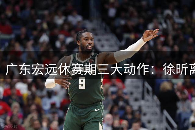 广东宏远休赛期三大动作：徐昕离队，徐杰带队取胜，外援主动示好