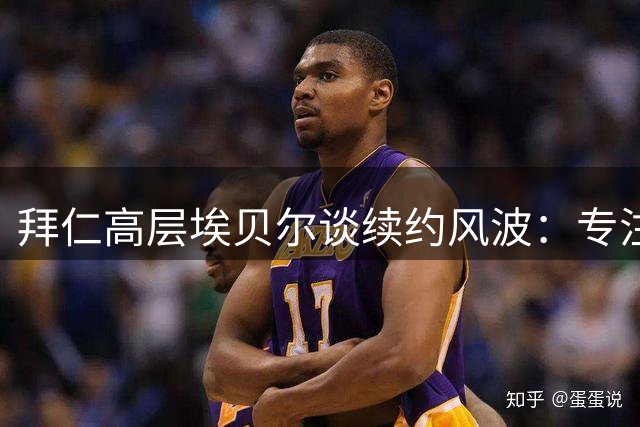 拜仁高层埃贝尔谈续约风波：专注建队工作 人事去留交由董事会定夺