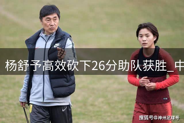 杨舒予高效砍下26分助队获胜 中国女篮外线王牌提前归队备战世界杯