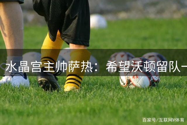 水晶宫主帅萨热：希望沃顿留队一年，我们也会留下萨尔