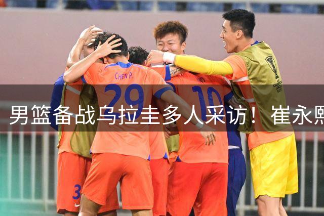 男篮备战乌拉圭多人采访！崔永熙李弘权谈准备，胡明轩会员伤病！