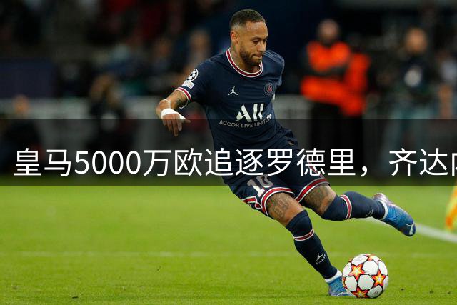 皇马5000万欧追逐罗德里，齐达内执掌法国队帅印