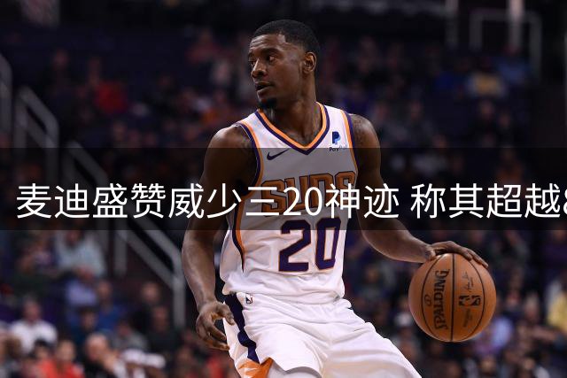 麦迪盛赞威少三20神迹 称其超越81分最震撼