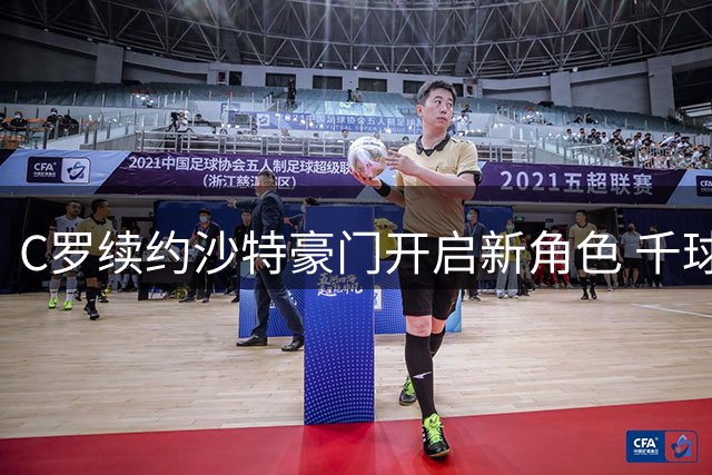 C罗续约沙特豪门开启新角色 千球传奇与商业帝国双线并进